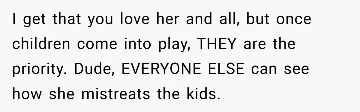 I get that you love her and all, but once children come into play, THEY are the priority. Dude, EVERYONE ELSE can see how she mistreats the kids.