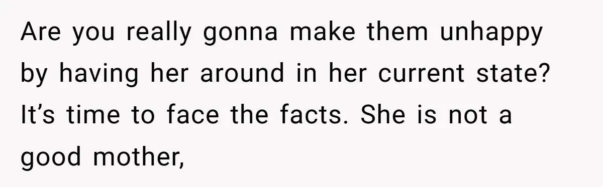 Are you really gonna make them unhappy by having her around in her current state? It’s time to face the facts. She is not a good mother,