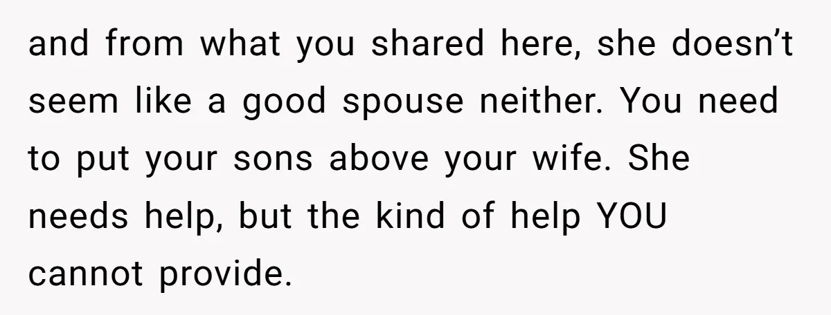 and from what you shared here, she doesn’t seem like a good spouse neither. You need to put your sons above your wife. She needs help, but the kind of...