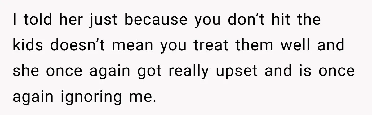 I told her just because you don’t hit the kids doesn’t mean you treat them well and she once again got really upset and is once again ignoring me.