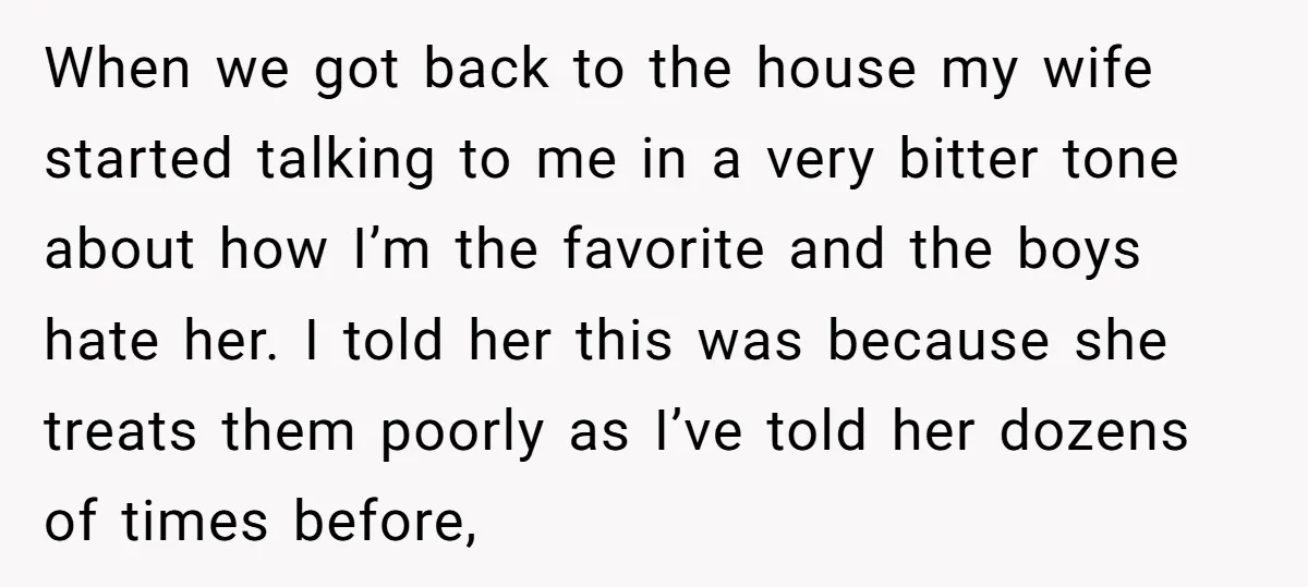 When we got back to the house my wife started talking to me in a very bitter tone about how I’m the favorite and the boys hate her. I told...