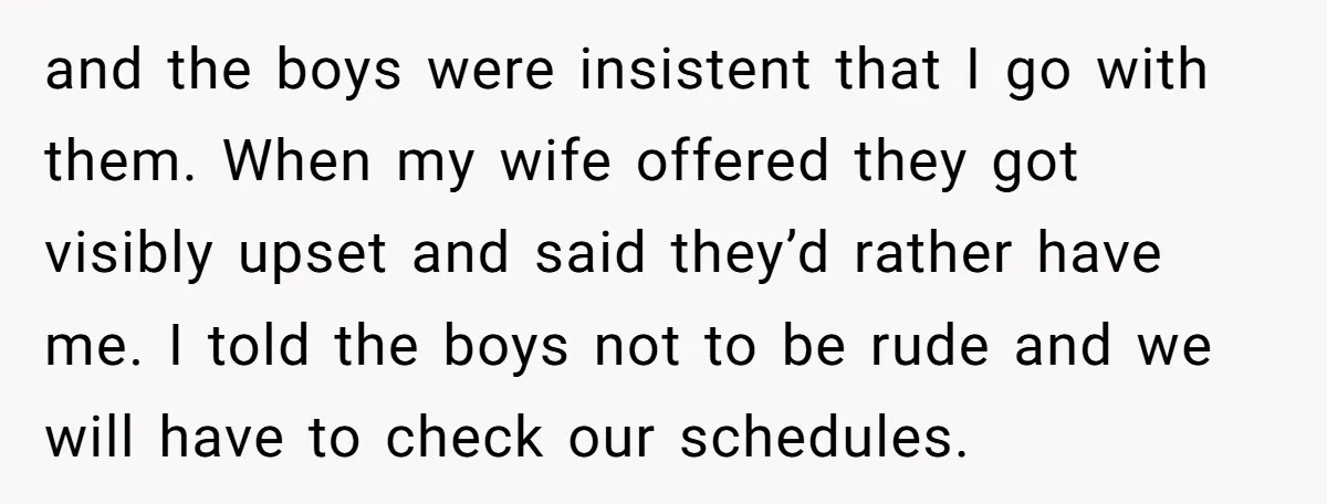 and the boys were insistent that I go with them. When my wife offered they got visibly upset and said they’d rather have me. I told the boys not to...