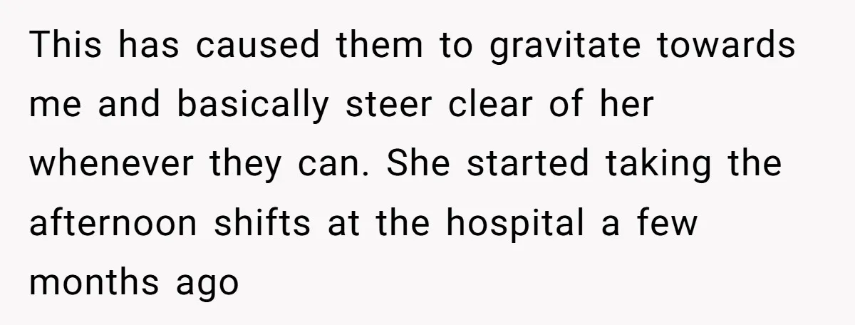 This has caused them to gravitate towards me and basically steer clear of her whenever they can. She started taking the afternoon shifts at the hospital a few months ago