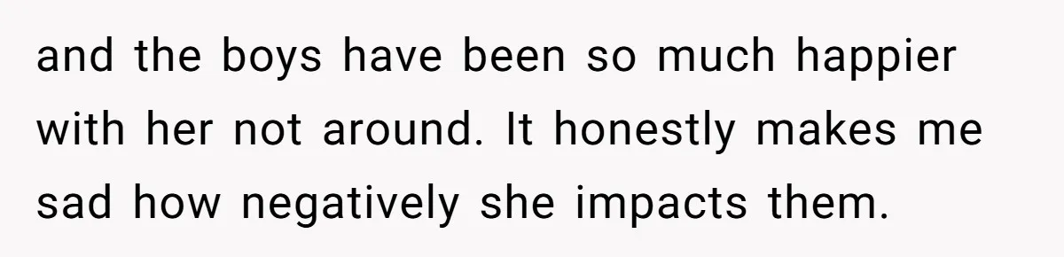 and the boys have been so much happier with her not around. It honestly makes me sad how negatively she impacts them.