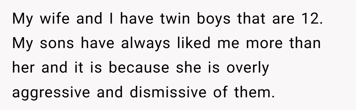 My wife and I have twin boys that are 12. My sons have always liked me more than her and it is because she is overly aggressive and dismissive of...