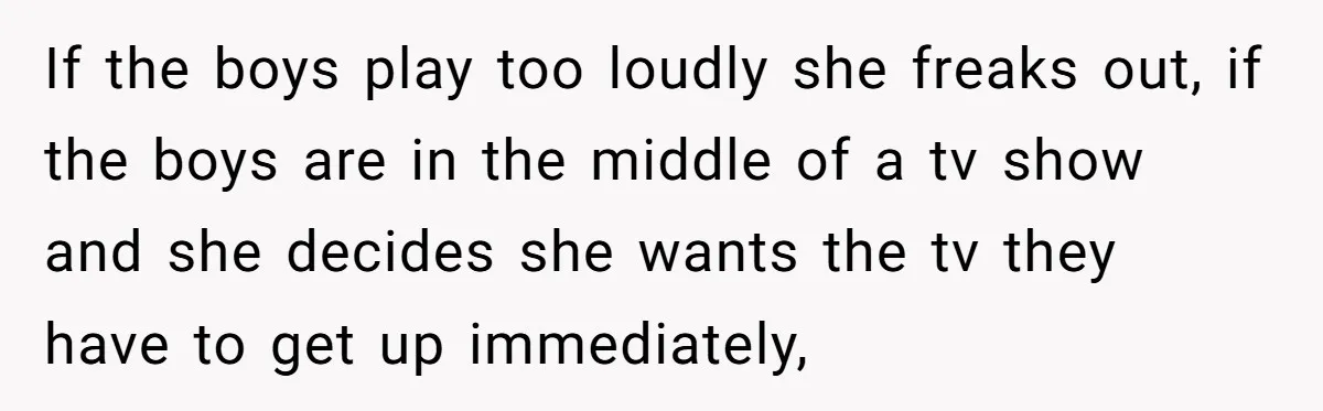 If the boys play too loudly she freaks out, if the boys are in the middle of a tv show and she decides she wants the tv they have to...