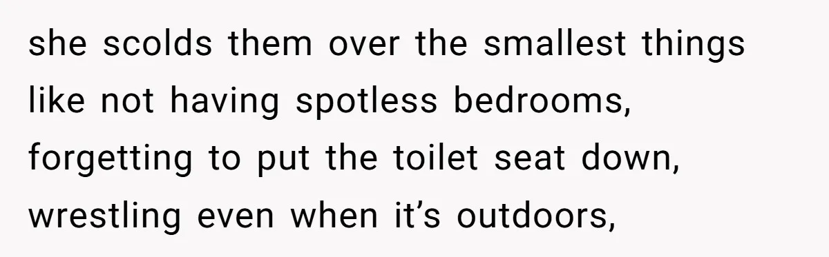 she scolds them over the smallest things like not having spotless bedrooms, forgetting to put the toilet seat down, wrestling even when it’s outdoors,