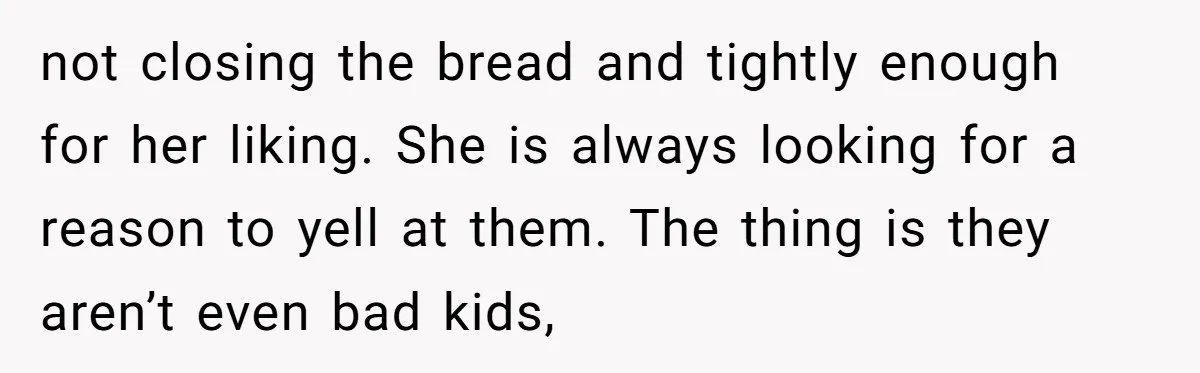 not closing the bread and tightly enough for her liking. She is always looking for a reason to yell at them. The thing is they aren’t even bad kids,