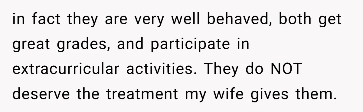 in fact they are very well behaved, both get great grades, and participate in extracurricular activities. They do NOT deserve the treatment my wife gives them.