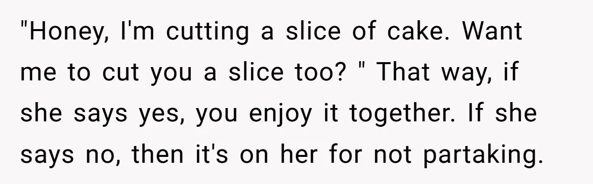 "Honey, I'm cutting a slice of cake. Want me to cut you a slice too? " That way, if she says yes, you enjoy it together. If she says no,...