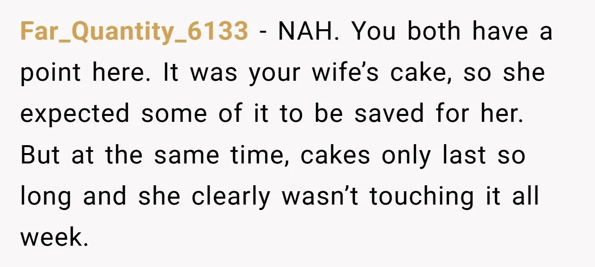 Far_Quantity_6133 − NAH. You both have a point here. It was your wife’s cake, so she expected some of it to be saved for her. But at the same time,...