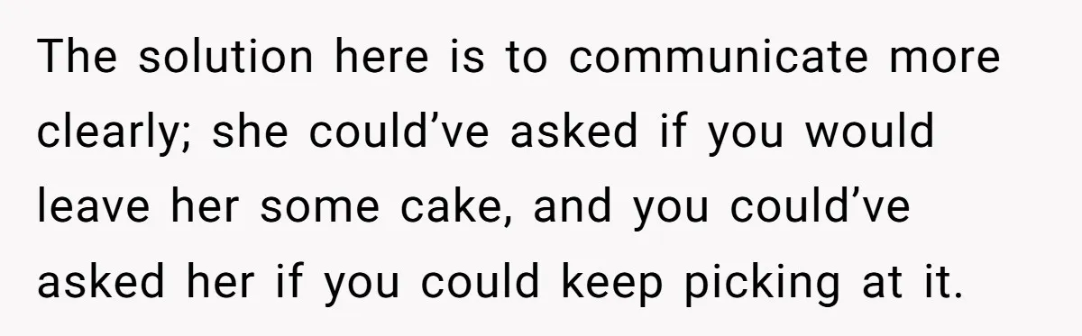The solution here is to communicate more clearly; she could’ve asked if you would leave her some cake, and you could’ve asked her if you could keep picking at it.