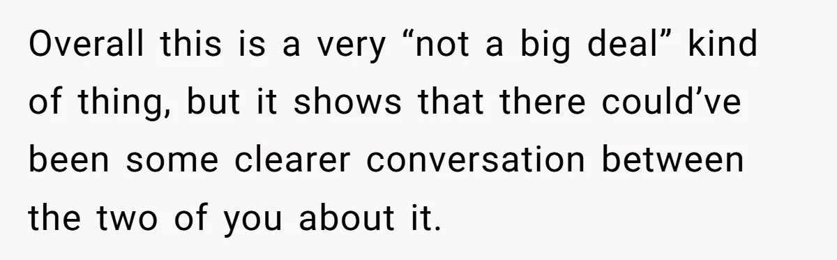 Overall this is a very “not a big deal” kind of thing, but it shows that there could’ve been some clearer conversation between the two of you about it.