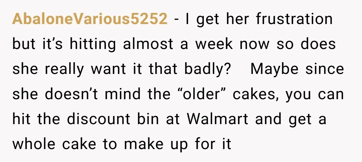 AbaloneVarious5252 − I get her frustration but it’s hitting almost a week now so does she really want it that badly? Maybe since she doesn’t mind the “older” cakes, you...