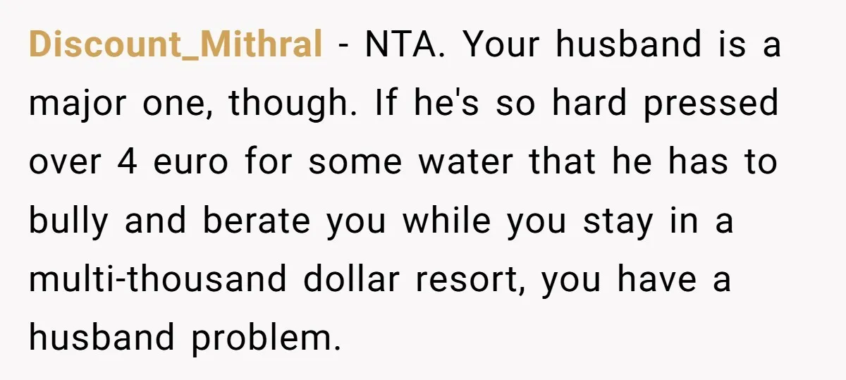 Discount_Mithral − NTA. Your husband is a major one, though. If he's so hard pressed over 4 euro for some water that he has to bully and berate you while...