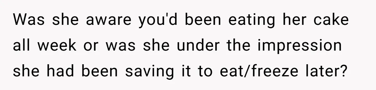 Was she aware you'd been eating her cake all week or was she under the impression she had been saving it to eat/freeze later?