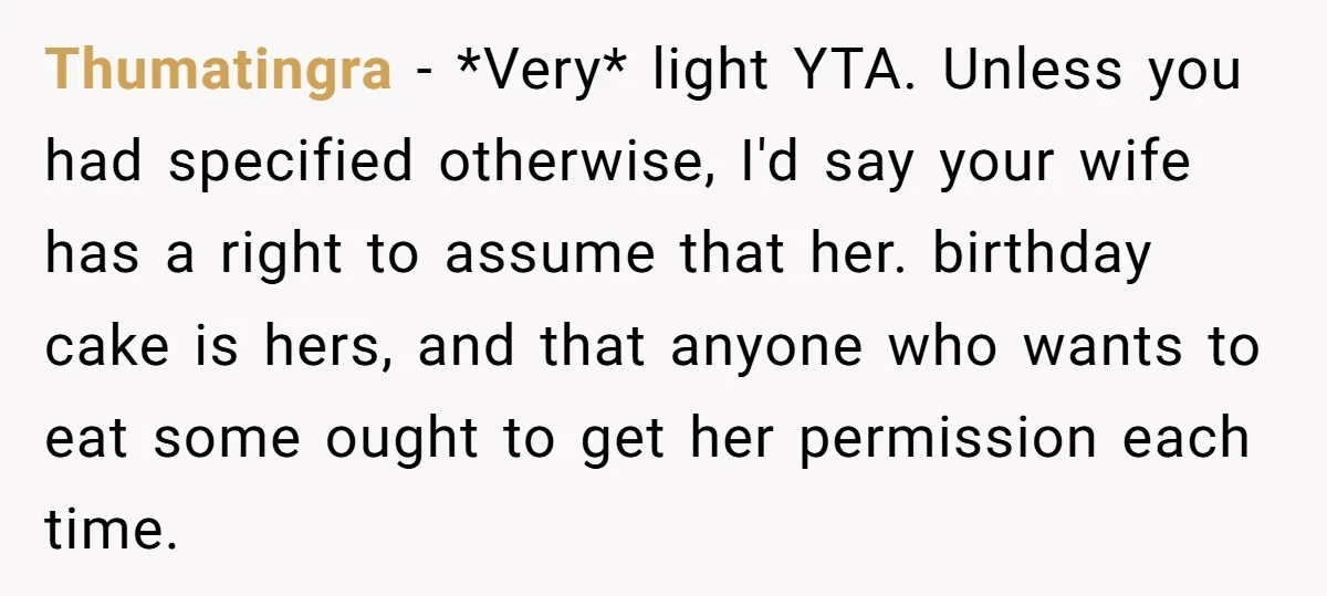 Thumatingra − *Very* light YTA. Unless you had specified otherwise, I'd say your wife has a right to assume that her. birthday cake is hers, and that anyone who wants...