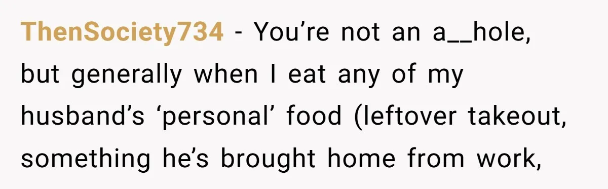 ThenSociety734 − You’re not an a__hole, but generally when I eat any of my husband’s ‘personal’ food (leftover takeout, something he’s brought home from work,