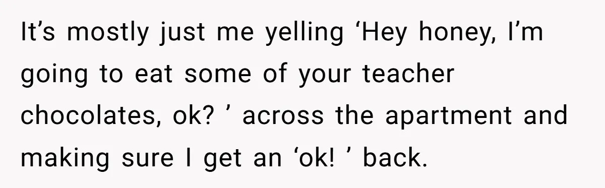 It’s mostly just me yelling ‘Hey honey, I’m going to eat some of your teacher chocolates, ok? ’ across the apartment and making sure I get an ‘ok! ’ back.