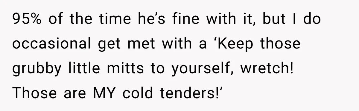 95% of the time he’s fine with it, but I do occasional get met with a ‘Keep those grubby little mitts to yourself, wretch! Those are MY cold tenders!’
