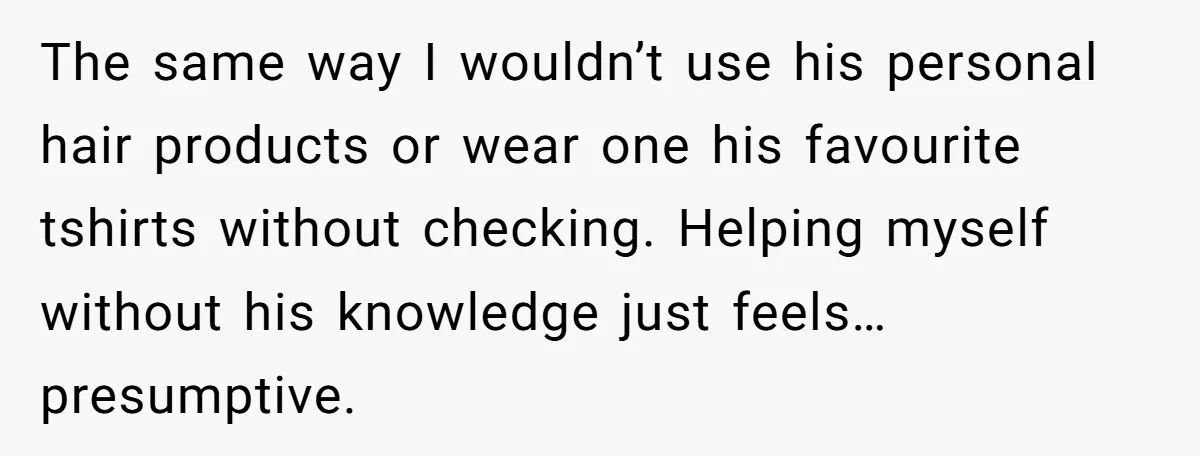 The same way I wouldn’t use his personal hair products or wear one his favourite tshirts without checking. Helping myself without his knowledge just feels…presumptive.