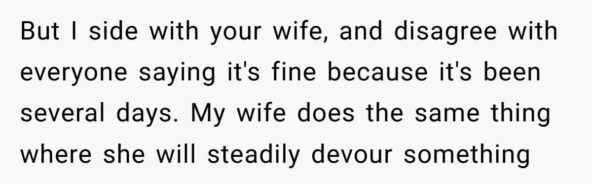 But I side with your wife, and disagree with everyone saying it's fine because it's been several days. My wife does the same thing where she will steadily devour something