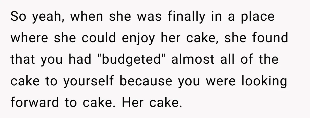 So yeah, when she was finally in a place where she could enjoy her cake, she found that you had "budgeted" almost all of the cake to yourself because you...