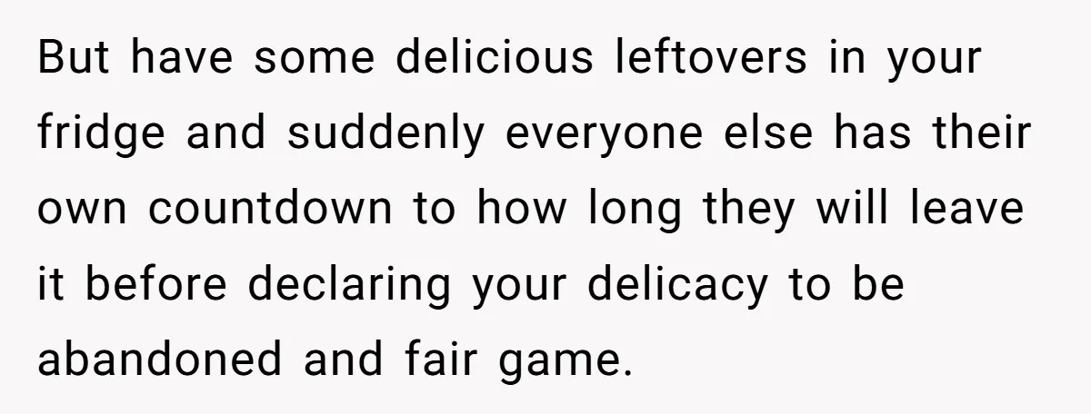 But have some delicious leftovers in your fridge and suddenly everyone else has their own countdown to how long they will leave it before declaring your delicacy to be abandoned...