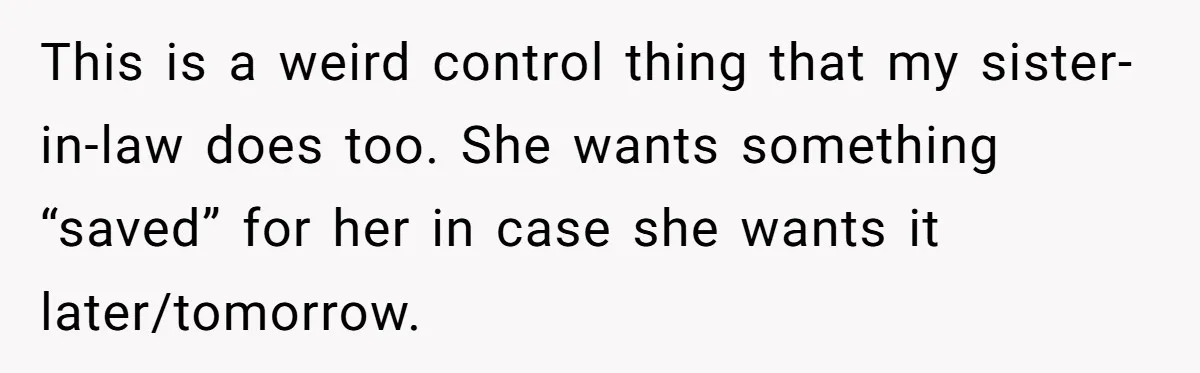This is a weird control thing that my sister-in-law does too. She wants something “saved” for her in case she wants it later/tomorrow.
