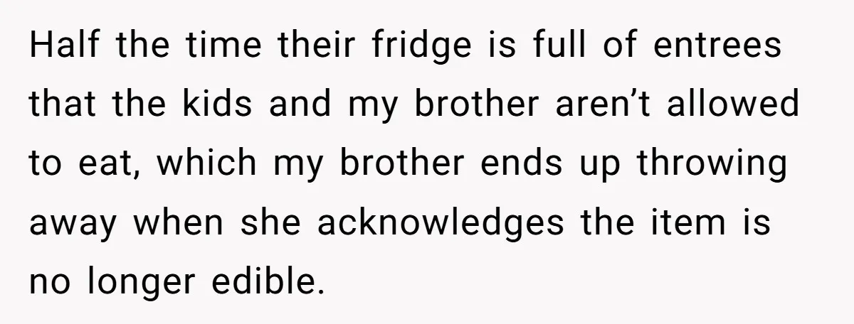 Half the time their fridge is full of entrees that the kids and my brother aren’t allowed to eat, which my brother ends up throwing away when she acknowledges the...