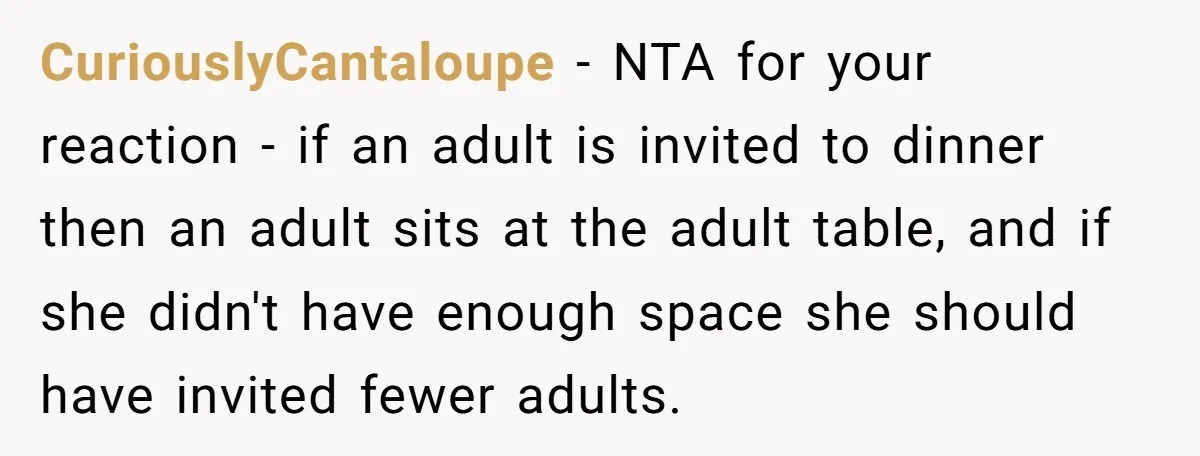 CuriouslyCantaloupe − NTA for your reaction - if an adult is invited to dinner then an adult sits at the adult table, and if she didn't have enough space she...
