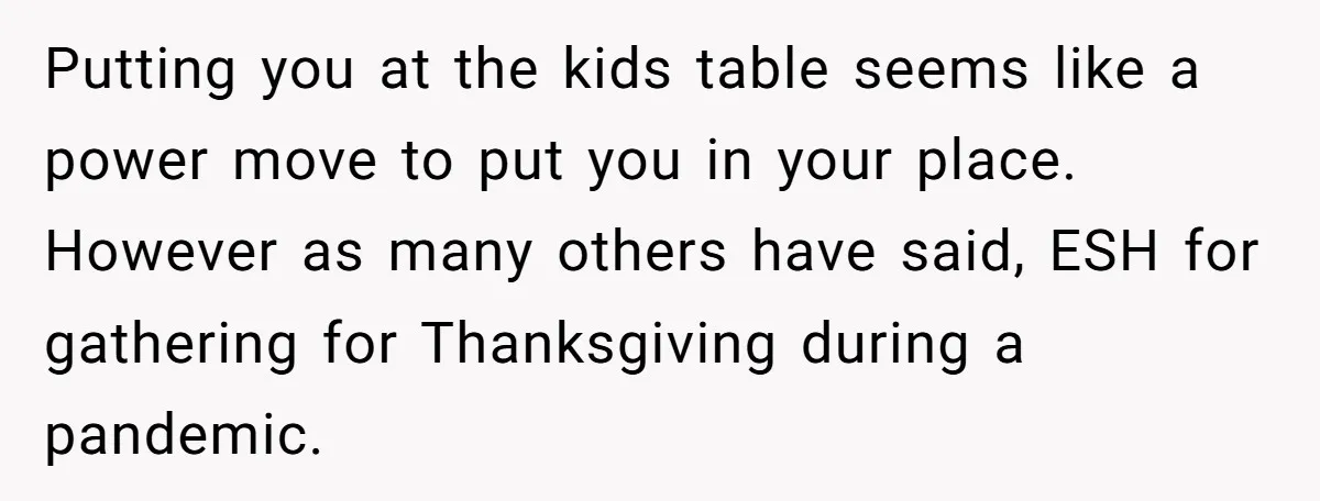 Putting you at the kids table seems like a power move to put you in your place. However as many others have said, ESH for gathering for Thanksgiving during a...