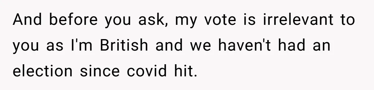 And before you ask, my vote is irrelevant to you as I'm British and we haven't had an election since covid hit.