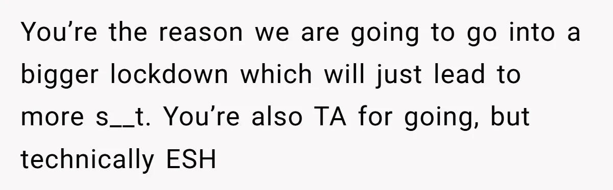 You’re the reason we are going to go into a bigger lockdown which will just lead to more s__t. You’re also TA for going, but technically ESH