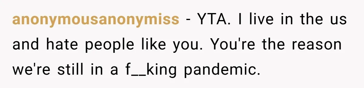 anonymousanonymiss − YTA. I live in the us and hate people like you. You're the reason we're still in a f__king pandemic.
