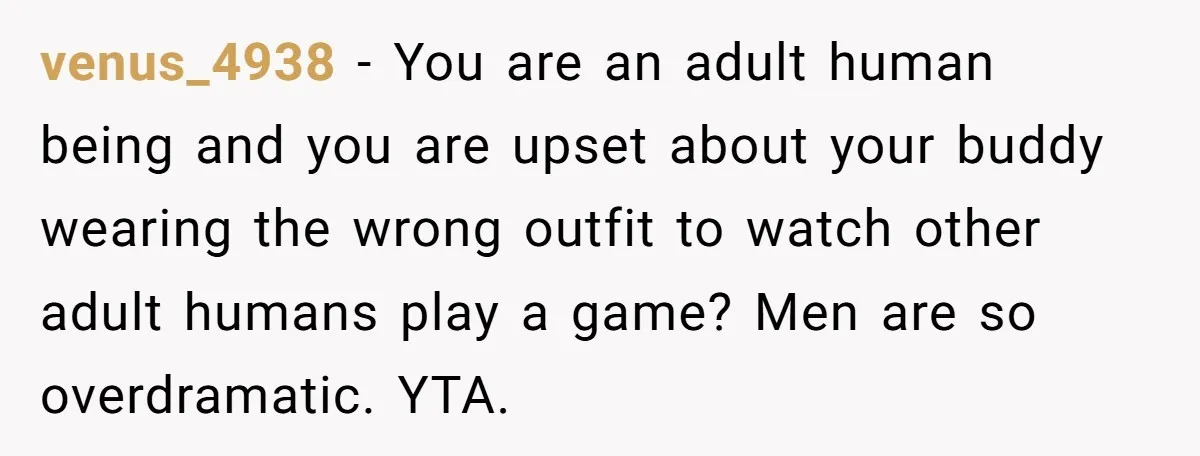 venus_4938 − You are an adult human being and you are upset about your buddy wearing the wrong outfit to watch other adult humans play a game? Men are so...