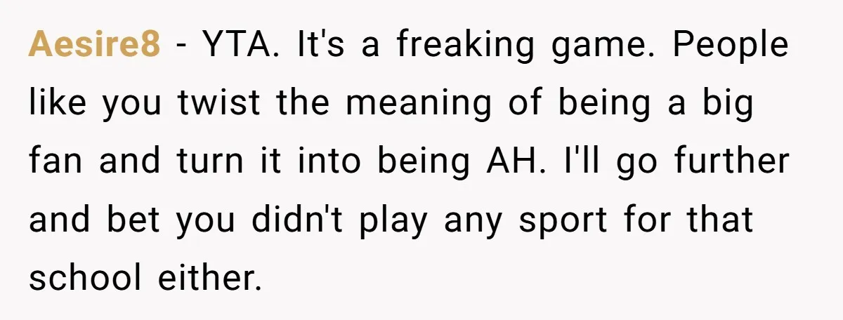Aesire8 − YTA. It's a freaking game. People like you twist the meaning of being a big fan and turn it into being AH. I'll go further and bet you...