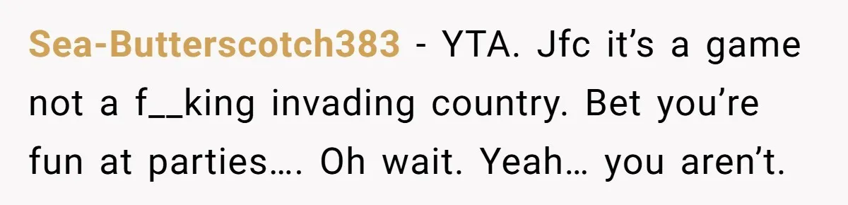 Sea-Butterscotch383 − YTA. Jfc it’s a game not a f__king invading country. Bet you’re fun at parties…. Oh wait. Yeah… you aren’t.