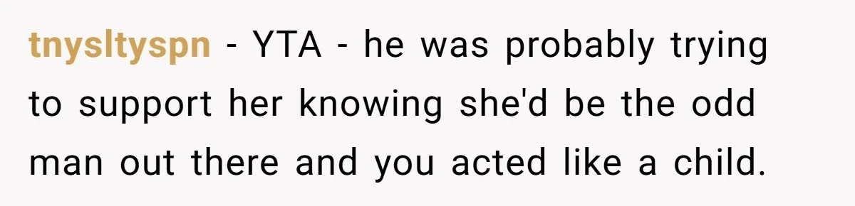 tnysltyspn − YTA - he was probably trying to support her knowing she'd be the odd man out there and you acted like a child.