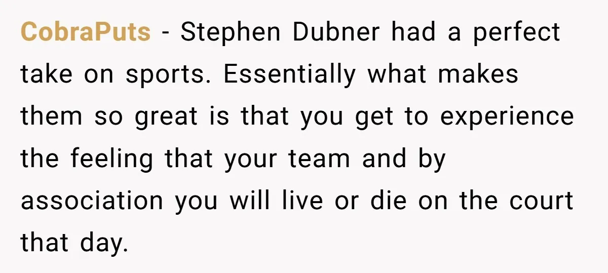 CobraPuts − Stephen Dubner had a perfect take on sports. Essentially what makes them so great is that you get to experience the feeling that your team and by association...