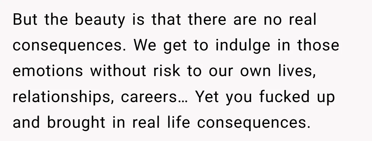 But the beauty is that there are no real consequences. We get to indulge in those emotions without risk to our own lives, relationships, careers… Yet you fucked up and...