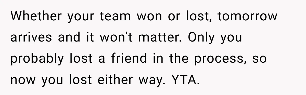Whether your team won or lost, tomorrow arrives and it won’t matter. Only you probably lost a friend in the process, so now you lost either way. YTA.