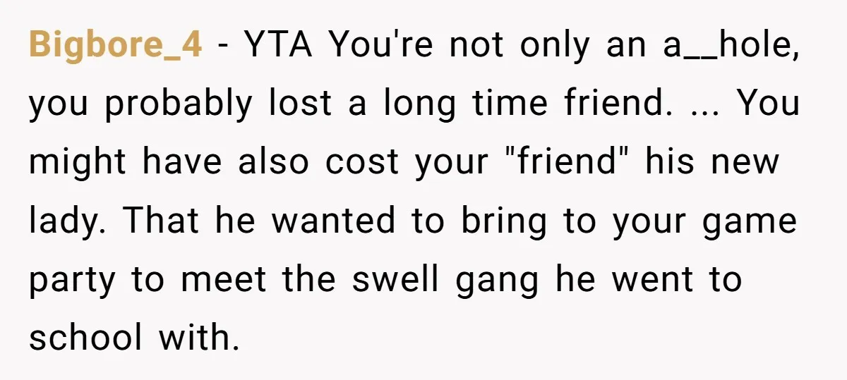 Bigbore_4 − YTA You're not only an a__hole, you probably lost a long time friend. ... You might have also cost your "friend" his new lady. That he wanted to...