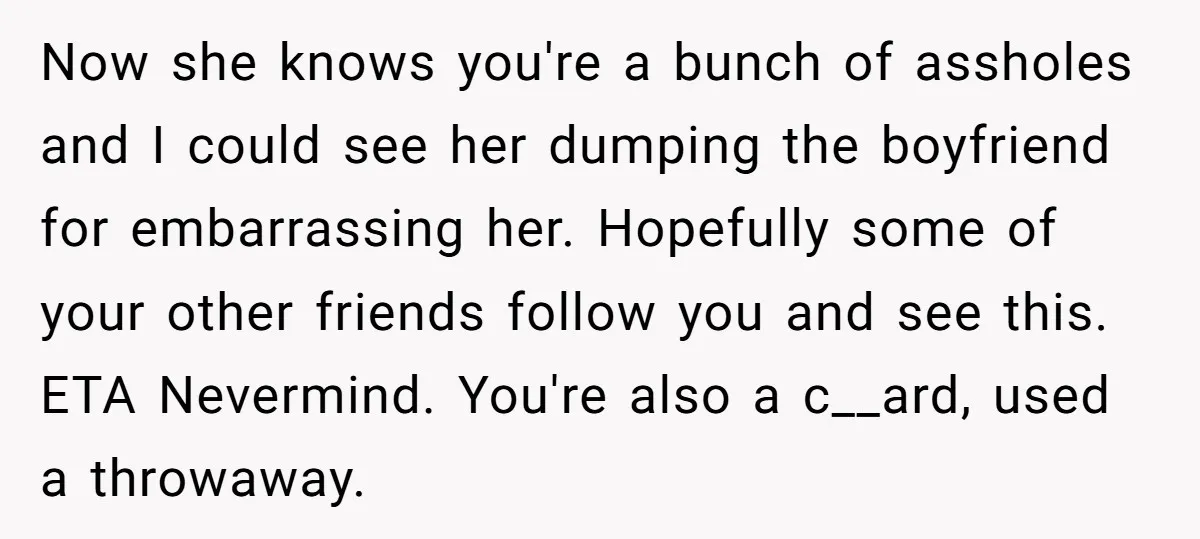 Now she knows you're a bunch of assholes and I could see her dumping the boyfriend for embarrassing her. Hopefully some of your other friends follow you and see this....