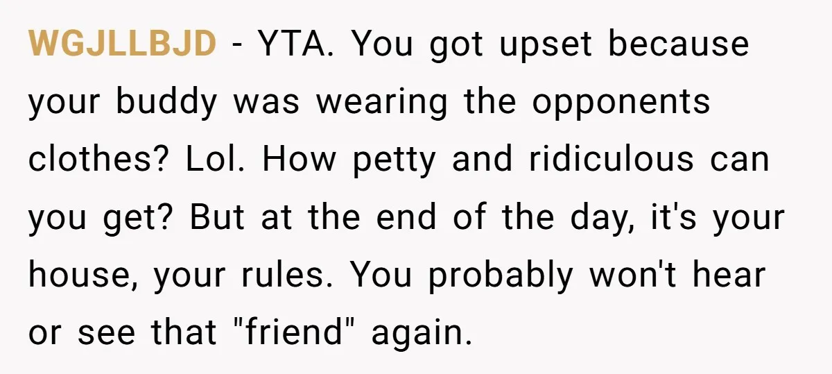 WGJLLBJD − YTA. You got upset because your buddy was wearing the opponents clothes? Lol. How petty and ridiculous can you get? But at the end of the day, it's...