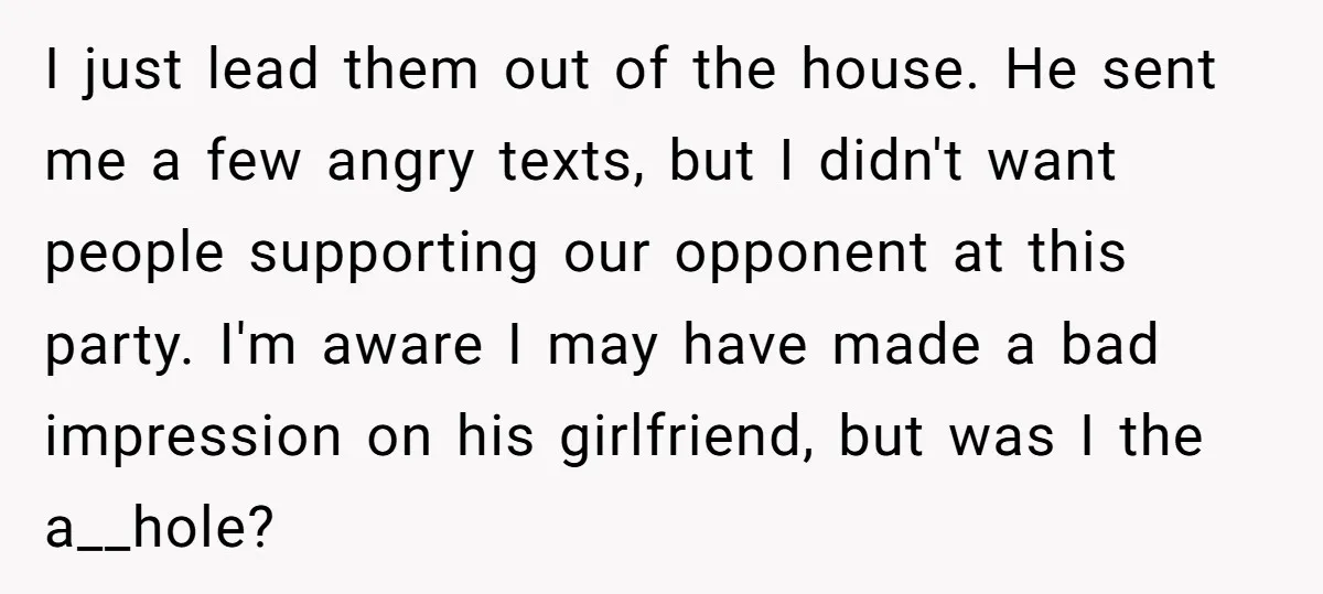 I just lead them out of the house. He sent me a few angry texts, but I didn't want people supporting our opponent at this party. I'm aware I may...