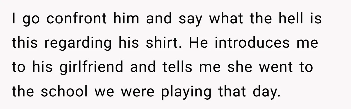 I go confront him and say what the hell is this regarding his shirt. He introduces me to his girlfriend and tells me she went to the school we were...