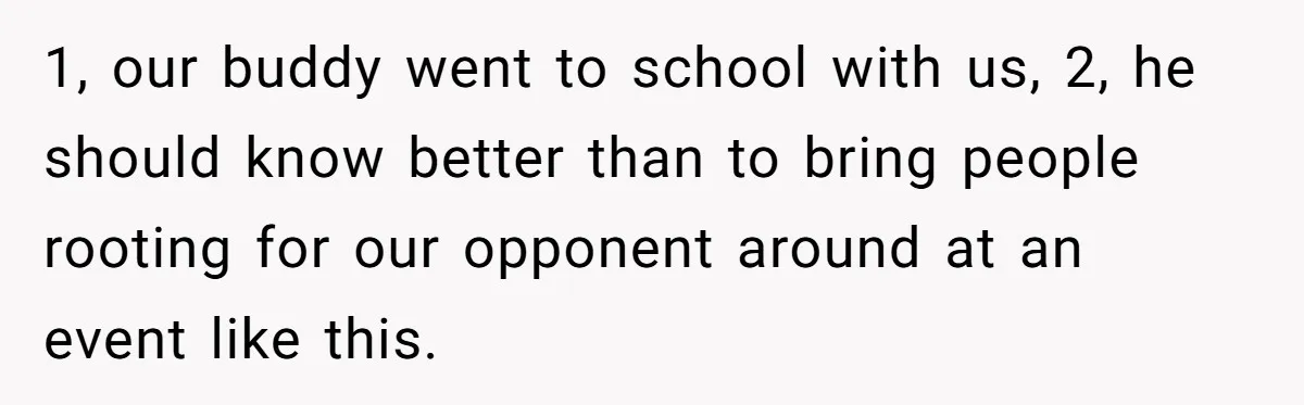 1, our buddy went to school with us, 2, he should know better than to bring people rooting for our opponent around at an event like this.