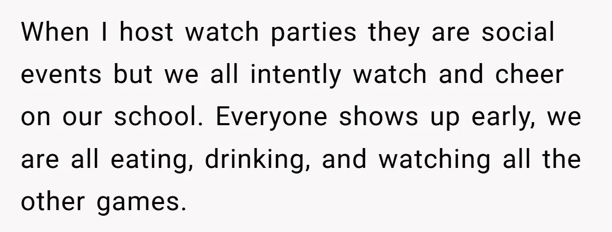 When I host watch parties they are social events but we all intently watch and cheer on our school. Everyone shows up early, we are all eating, drinking, and watching...