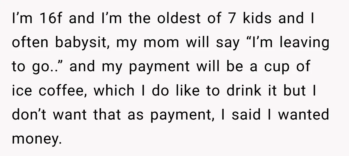 I’m 16f and I’m the oldest of 7 kids and I often babysit, my mom will say “I’m leaving to go..” and my payment will be a cup of ice...
